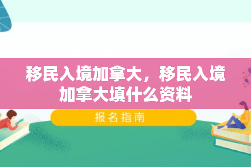 移民入境加拿大，移民入境加拿大填什么资料