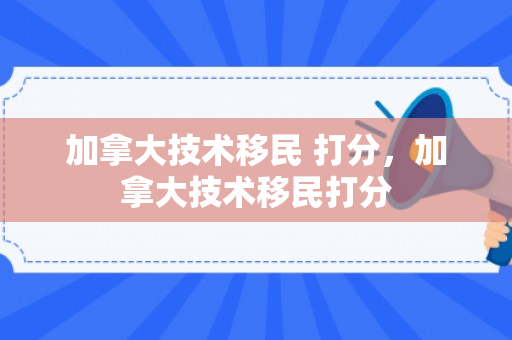 加拿大技术移民 打分，加拿大技术移民打分
