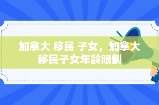 加拿大 移民 子女，加拿大移民子女年龄限制