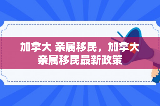 加拿大 亲属移民，加拿大亲属移民最新政策
