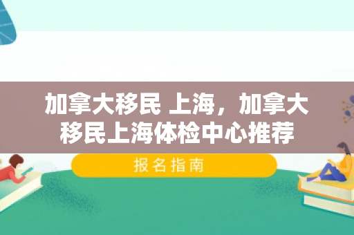 加拿大移民 上海，加拿大移民上海体检中心推荐