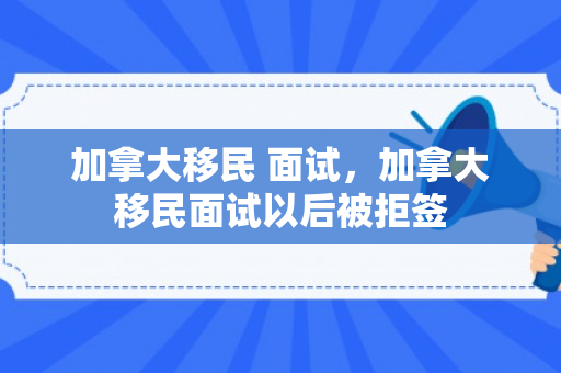 加拿大移民 面试，加拿大移民面试以后被拒签
