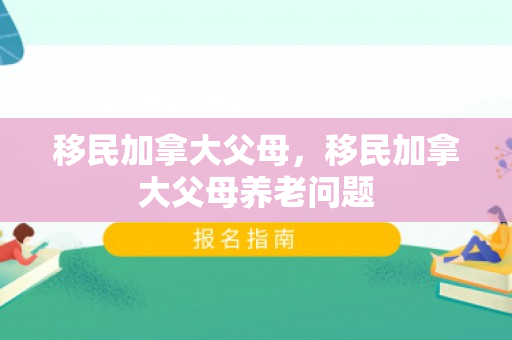 移民加拿大父母，移民加拿大父母养老问题