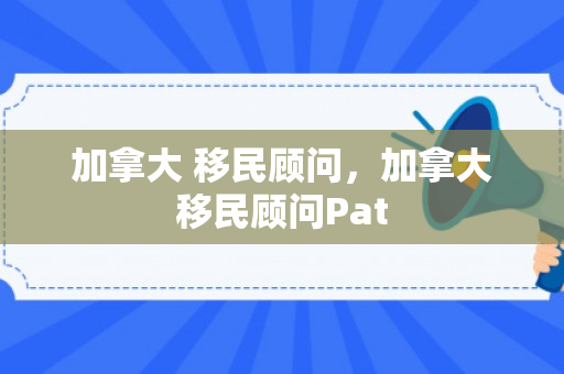 加拿大 移民顾问，加拿大移民顾问Pat