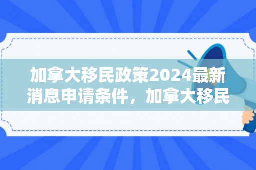 加拿大移民政策2024最新消息申请条件，加拿大移民政策最新动态，2024年申请条件解析