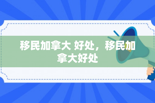 移民加拿大 好处，移民加拿大好处