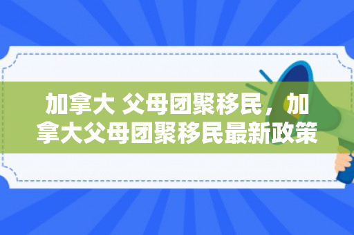 加拿大 父母团聚移民，加拿大父母团聚移民最新政策2024