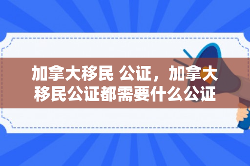 加拿大移民 公证，加拿大移民公证都需要什么公证