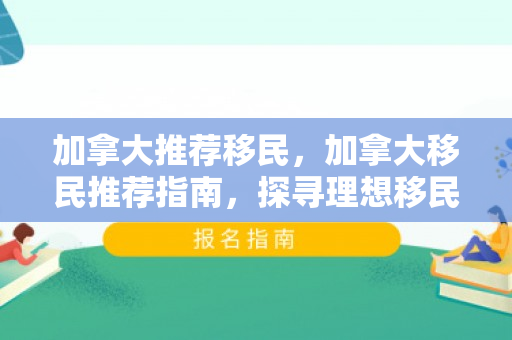 加拿大推荐移民，加拿大移民推荐指南，探寻理想移民之路