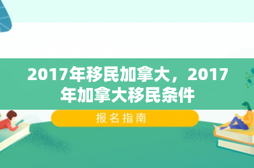 2017年移民加拿大，2017年加拿大移民条件