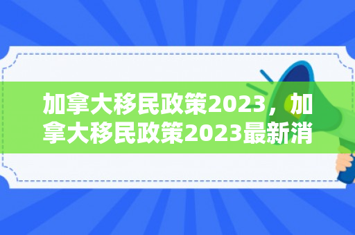 加拿大移民政策2023，加拿大移民政策2023最新消息