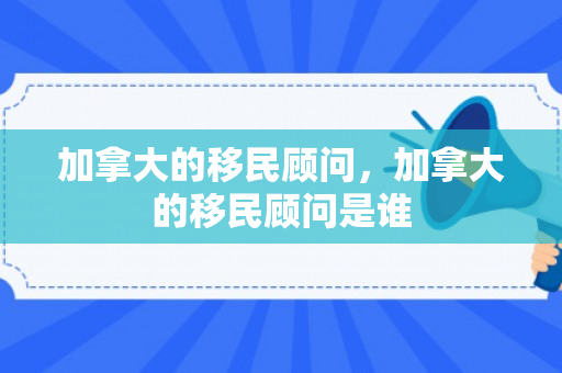 加拿大的移民顾问，加拿大的移民顾问是谁