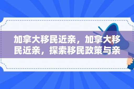 加拿大移民近亲，加拿大移民近亲，探索移民政策与亲属关系的交织