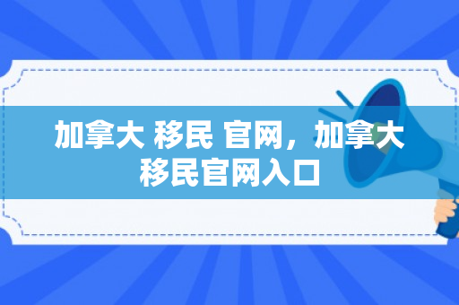 加拿大 移民 官网，加拿大移民官网入口