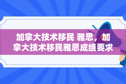 加拿大技术移民 雅思，加拿大技术移民雅思成绩要求