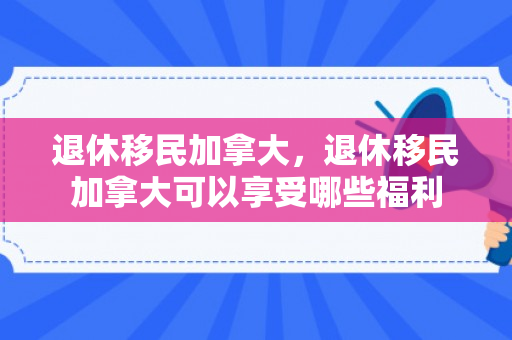 退休移民加拿大，退休移民加拿大可以享受哪些福利