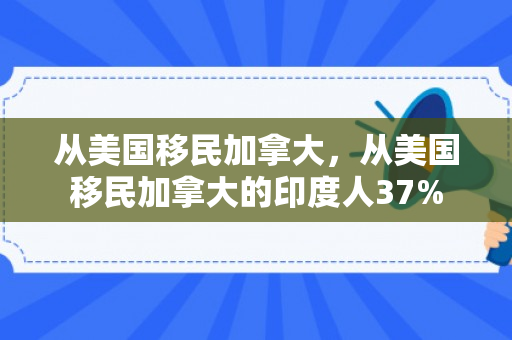 从美国移民加拿大，从美国移民加拿大的印度人37%