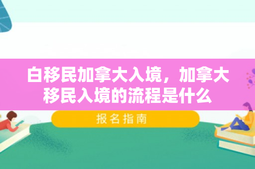 白移民加拿大入境，加拿大移民入境的流程是什么