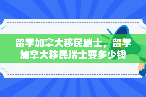 留学加拿大移民瑞士，留学加拿大移民瑞士要多少钱
