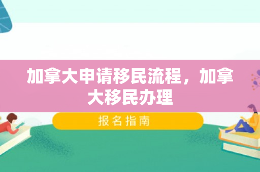 加拿大申请移民流程，加拿大移民办理