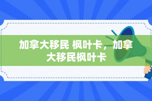加拿大移民 枫叶卡，加拿大移民枫叶卡