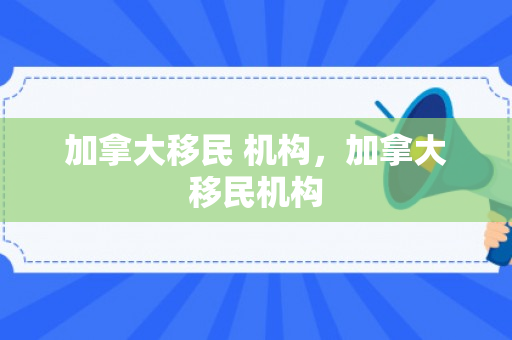 加拿大移民 机构，加拿大移民机构