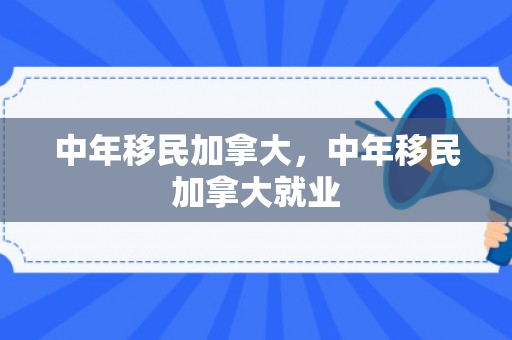 中年移民加拿大，中年移民加拿大就业