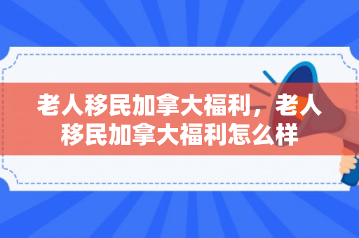 老人移民加拿大福利，老人移民加拿大福利怎么样