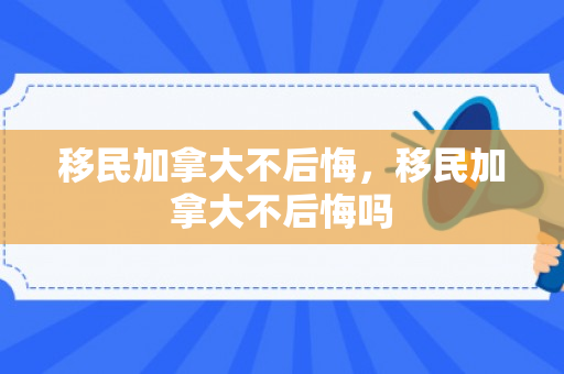 移民加拿大不后悔，移民加拿大不后悔吗