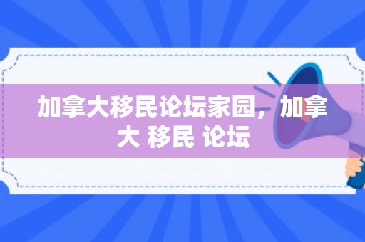 加拿大移民论坛家园，加拿大 移民 论坛