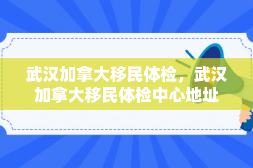 武汉加拿大移民体检，武汉加拿大移民体检中心地址