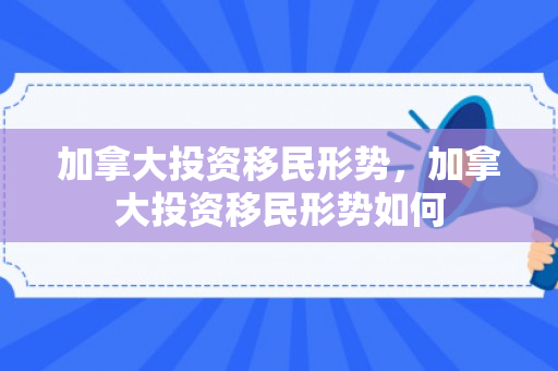 加拿大投资移民形势，加拿大投资移民形势如何
