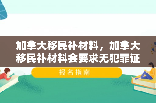 加拿大移民补材料，加拿大移民补材料会要求无犯罪证明吗