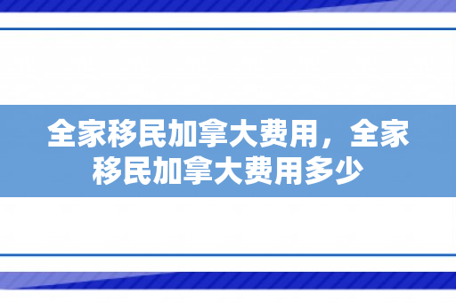 全家移民加拿大费用，全家移民加拿大费用多少