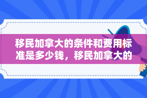 移民加拿大的条件和费用标准是多少钱，移民加拿大的条件和费用标准详解