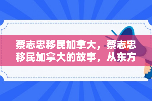 蔡志忠移民加拿大，蔡志忠移民加拿大的故事，从东方智慧到国际视野的跨越