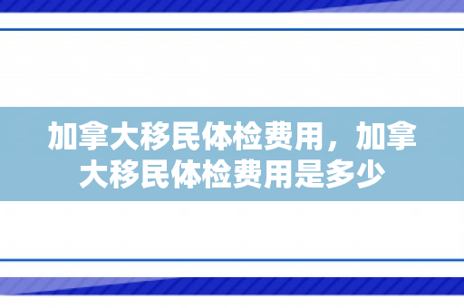 加拿大移民体检费用，加拿大移民体检费用是多少