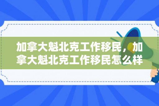 加拿大魁北克工作移民，加拿大魁北克工作移民怎么样