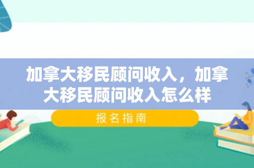 加拿大移民顾问收入，加拿大移民顾问收入怎么样