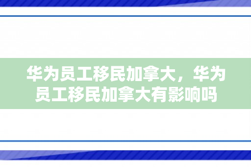华为员工移民加拿大，华为员工移民加拿大有影响吗
