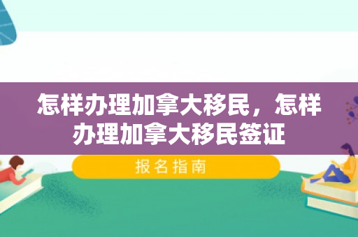 怎样办理加拿大移民，怎样办理加拿大移民签证