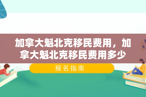 加拿大魁北克移民费用，加拿大魁北克移民费用多少