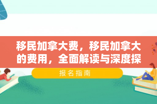 移民加拿大费，移民加拿大的费用，全面解读与深度探讨