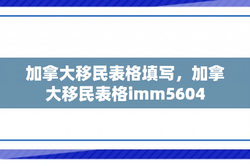 加拿大移民表格填写，加拿大移民表格imm5604