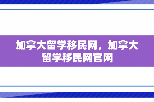 加拿大留学移民网，加拿大留学移民网官网