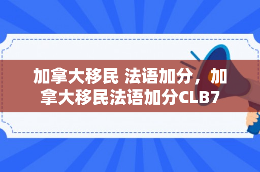 加拿大移民 法语加分，加拿大移民法语加分CLB7