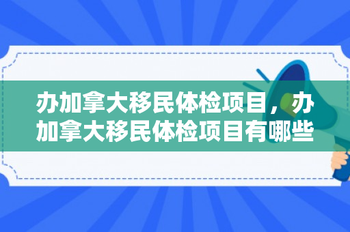 办加拿大移民体检项目，办加拿大移民体检项目有哪些