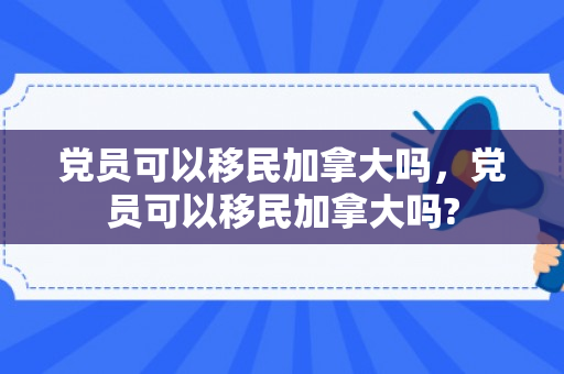 党员可以移民加拿大吗，党员可以移民加拿大吗?