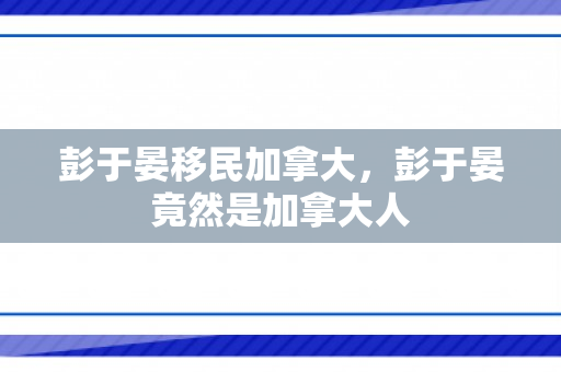 彭于晏移民加拿大，彭于晏竟然是加拿大人