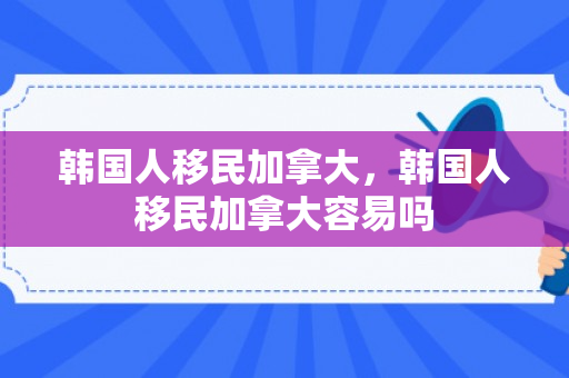 韩国人移民加拿大，韩国人移民加拿大容易吗